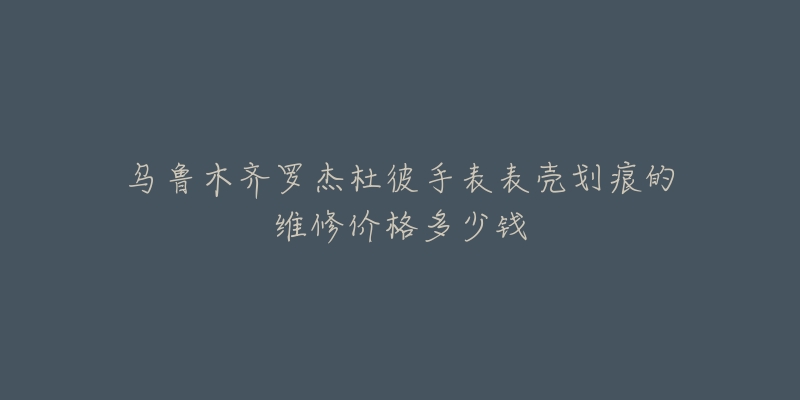 乌鲁木齐罗杰杜彼手表表壳划痕的维修价格多少钱-名表号 乌鲁木齐罗杰杜彼手表表壳划痕的维修价格多少钱