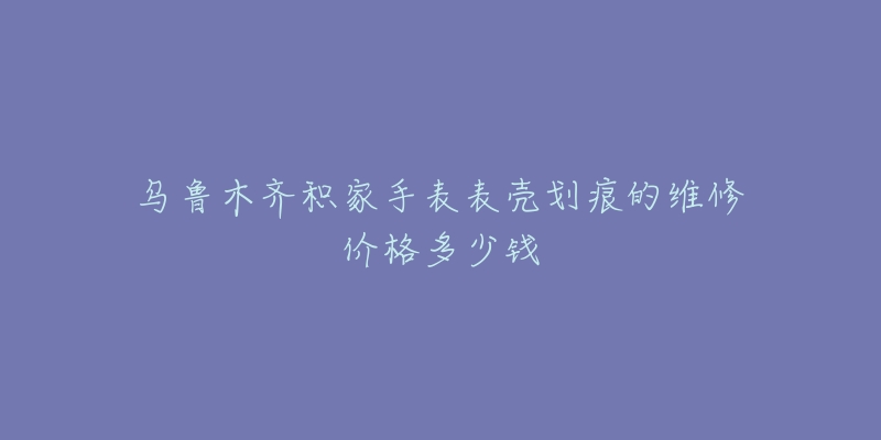乌鲁木齐积家手表表壳划痕的维修价格多少钱-名表号 乌鲁木齐积家手表表壳划痕的维修价格多少钱