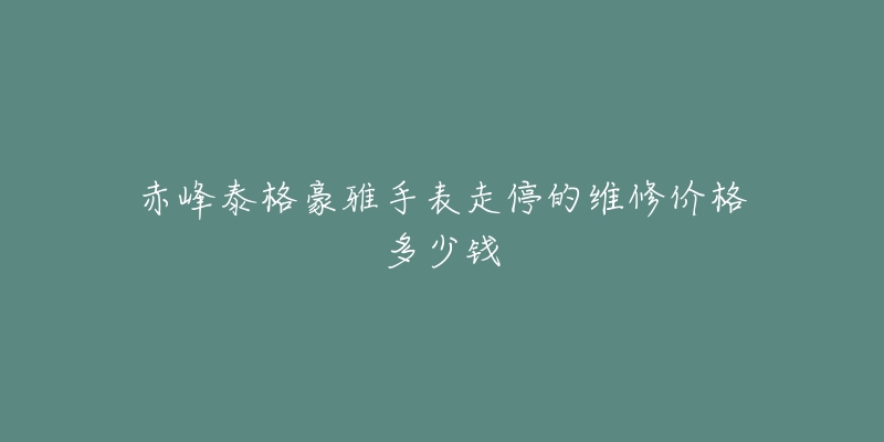 赤峰泰格豪雅手表走停的维修价格多少钱-名表号 赤峰泰格豪雅手表走停的维修价格多少钱