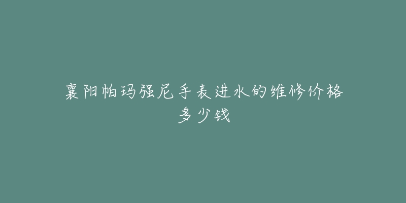 襄阳帕玛强尼手表进水的维修价格多少钱-名表号 襄阳帕玛强尼手表进水的维修价格多少钱