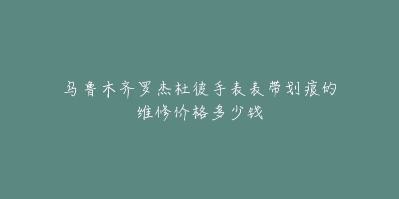 乌鲁木齐罗杰杜彼手表表带划痕的维修价格多少钱-名表号 乌鲁木齐罗杰杜彼手表表带划痕的维修价格多少钱