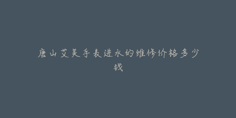 唐山艾美手表进水的维修价格多少钱-名表号 唐山艾美手表进水的维修价格多少钱