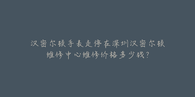 汉密尔顿手表走停在深圳汉密尔顿维修中心维修价格多少钱?-名表号 汉密尔顿手表走停在深圳汉密尔顿维修中心维修价格多少钱?