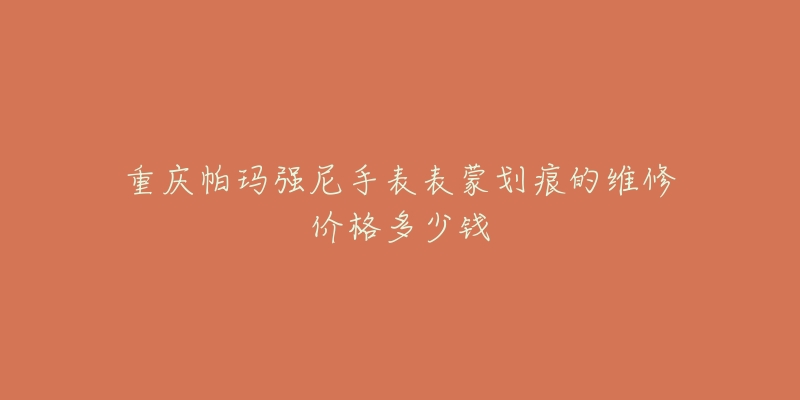 重庆帕玛强尼手表表蒙划痕的维修价格多少钱-名表号 重庆帕玛强尼手表表蒙划痕的维修价格多少钱