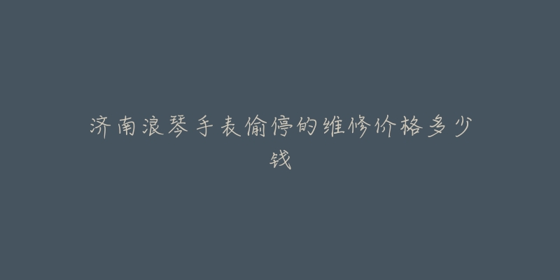 济南浪琴手表偷停的维修价格多少钱-名表号 济南浪琴手表偷停的维修价格多少钱