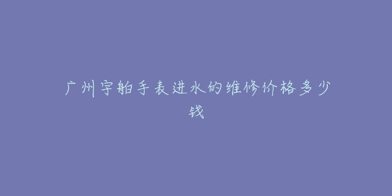 广州宇舶手表进水的维修价格多少钱-名表号 广州宇舶手表进水的维修价格多少钱
