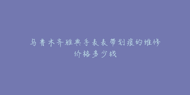 乌鲁木齐雅典手表表带划痕的维修价格多少钱-名表号 乌鲁木齐雅典手表表带划痕的维修价格多少钱