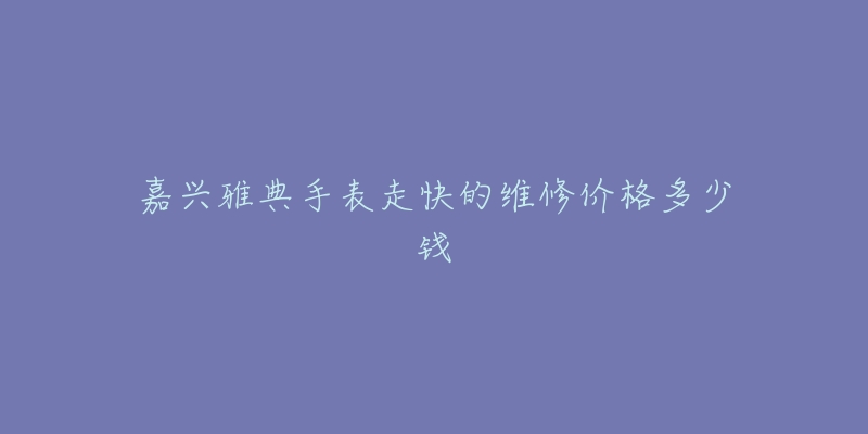 嘉兴雅典手表走快的维修价格多少钱-名表号 嘉兴雅典手表走快的维修价格多少钱