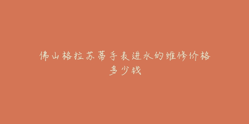 佛山格拉苏蒂手表进水的维修价格多少钱-名表号 佛山格拉苏蒂手表进水的维修价格多少钱