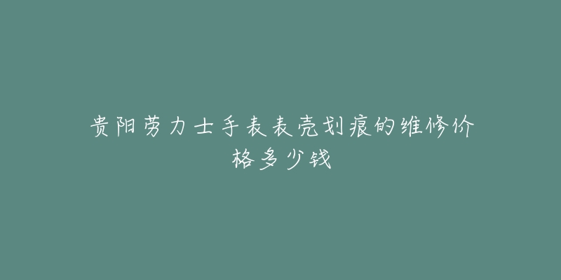 贵阳劳力士手表表壳划痕的维修价格多少钱-名表号 贵阳劳力士手表表壳划痕的维修价格多少钱