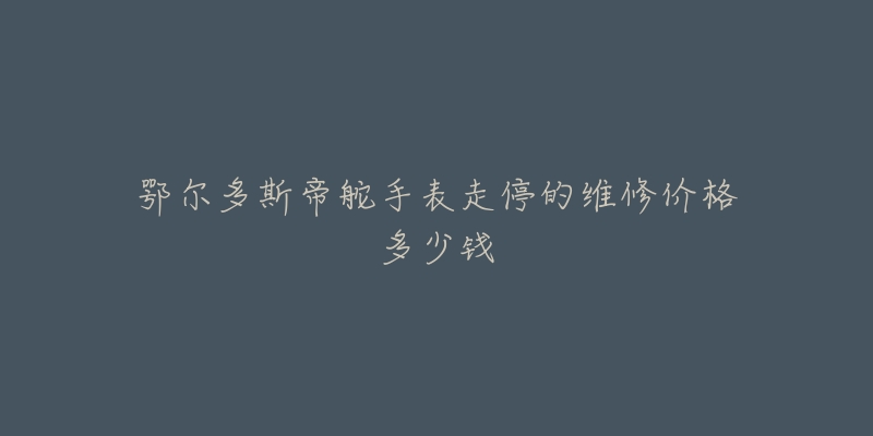 鄂尔多斯帝舵手表走停的维修价格多少钱-名表号 鄂尔多斯帝舵手表走停的维修价格多少钱