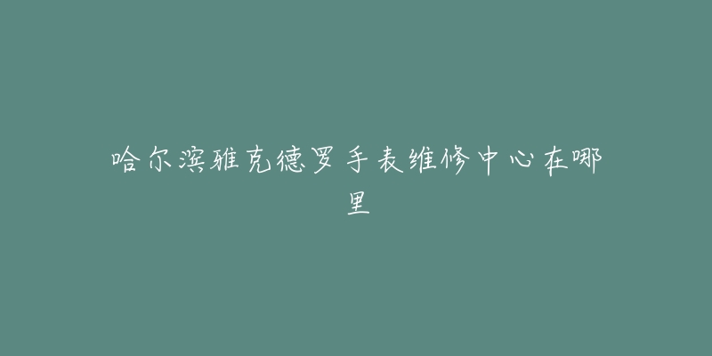 哈尔滨雅克德罗手表维修中心在哪里-名表号 哈尔滨雅克德罗手表维修中心在哪里