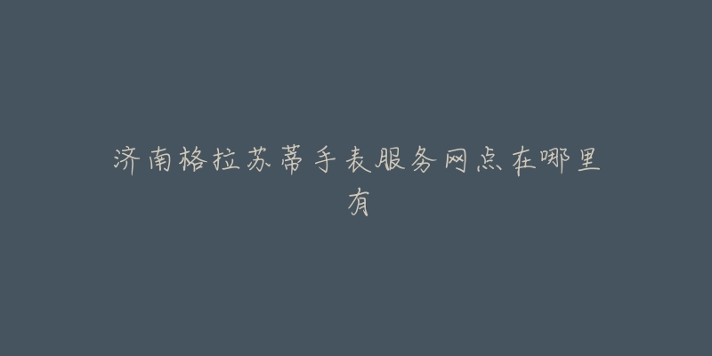 济南格拉苏蒂手表服务网点在哪里有