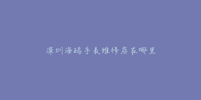 深圳海鸥手表维修店在哪里-名表号 深圳海鸥手表维修店在哪里