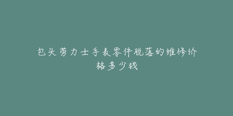 包头劳力士手表零件脱落的维修价格多少钱-名表号 包头劳力士手表零件脱落的维修价格多少钱