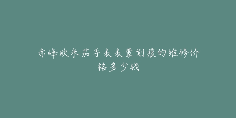 赤峰欧米茄手表表蒙划痕的维修价格多少钱-名表号 赤峰欧米茄手表表蒙划痕的维修价格多少钱