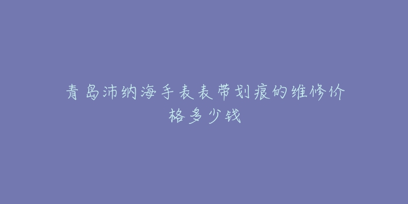 青岛沛纳海手表表带划痕的维修价格多少钱-名表号 青岛沛纳海手表表带划痕的维修价格多少钱