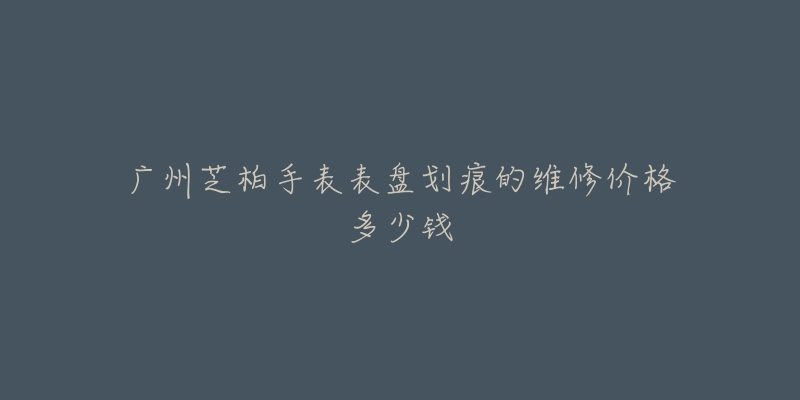 广州芝柏手表表盘划痕的维修价格多少钱-名表号 广州芝柏手表表盘划痕的维修价格多少钱
