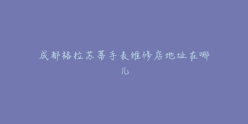成都格拉苏蒂手表维修店地址在哪儿-名表号 成都格拉苏蒂手表维修店地址在哪儿