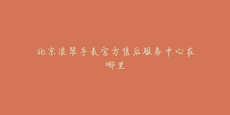 北京浪琴手表官方售后服务中心在哪里-名表号 北京浪琴手表官方售后服务中心在哪里