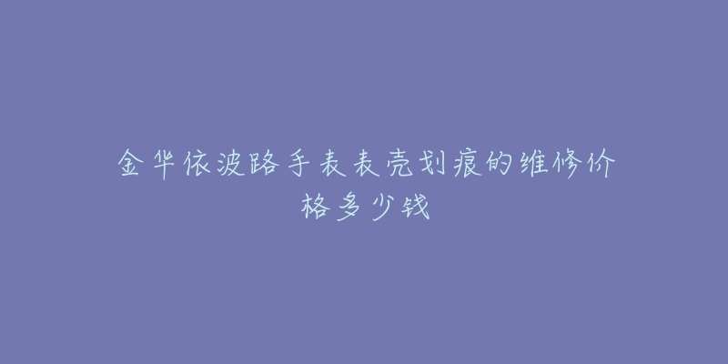 金华依波路手表表壳划痕的维修价格多少钱-名表号 金华依波路手表表壳划痕的维修价格多少钱