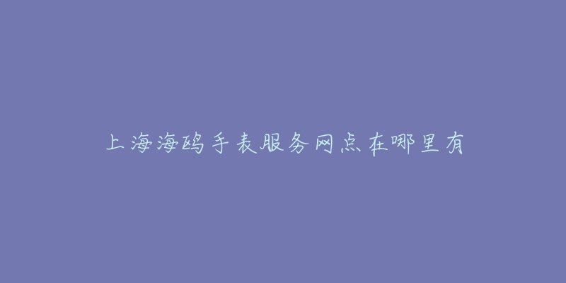 上海海鸥手表服务网点在哪里有-名表号 上海海鸥手表服务网点在哪里有