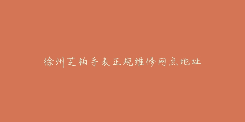 徐州芝柏手表正规维修网点地址-名表号 徐州芝柏手表正规维修网点地址