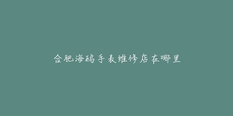 合肥海鸥手表维修店在哪里-名表号 合肥海鸥手表维修店在哪里