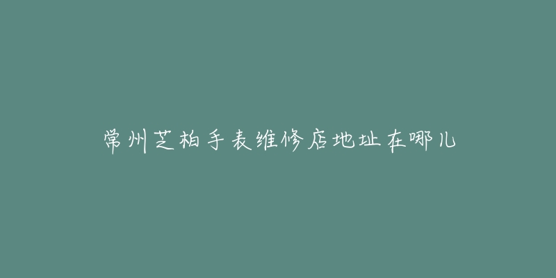 常州芝柏手表维修店地址在哪儿-名表号 常州芝柏手表维修店地址在哪儿
