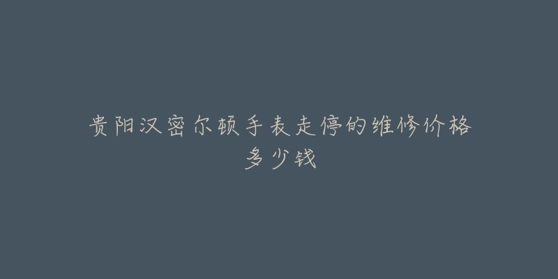 贵阳汉密尔顿手表走停的维修价格多少钱-名表号 贵阳汉密尔顿手表走停的维修价格多少钱