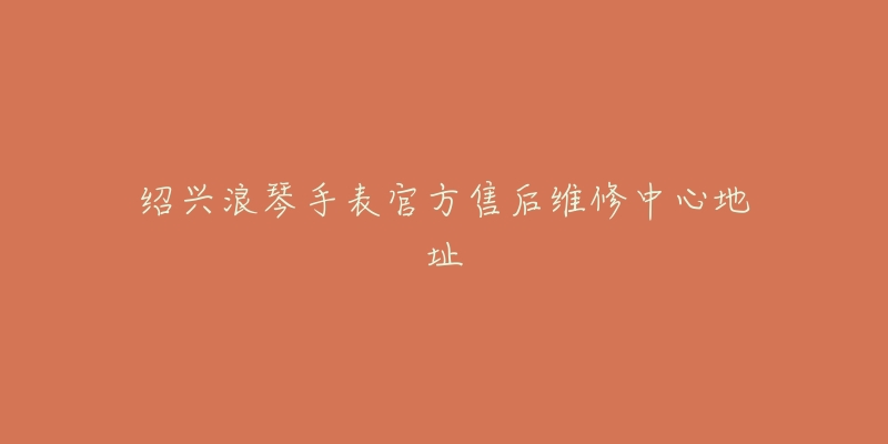 绍兴浪琴手表官方售后维修中心地址-名表号 绍兴浪琴手表官方售后维修中心地址