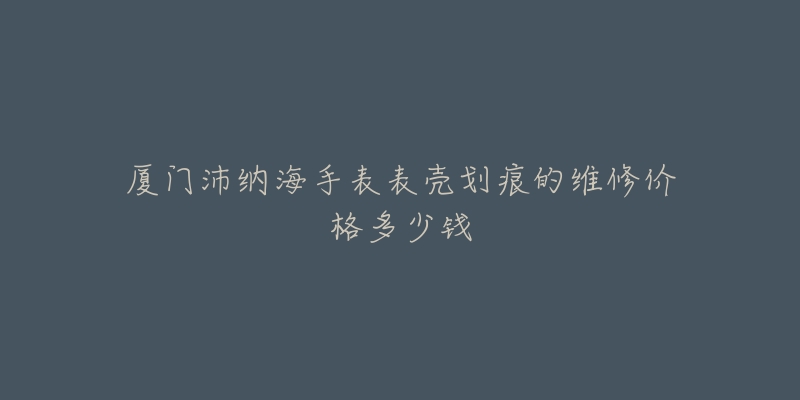 厦门沛纳海手表表壳划痕的维修价格多少钱-名表号 厦门沛纳海手表表壳划痕的维修价格多少钱