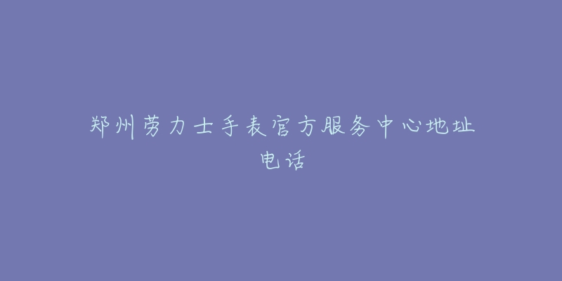 郑州劳力士手表官方服务中心地址电话-名表号 郑州劳力士手表官方服务中心地址电话