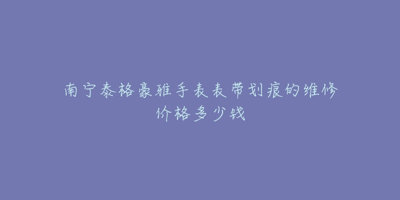 南宁泰格豪雅手表表带划痕的维修价格多少钱-名表号 南宁泰格豪雅手表表带划痕的维修价格多少钱