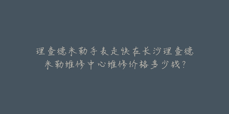 理查德米勒手表走快在长沙理查德米勒维修中心维修价格多少钱?-名表号 理查德米勒手表走快在长沙理查德米勒维修中心维修价格多少钱?