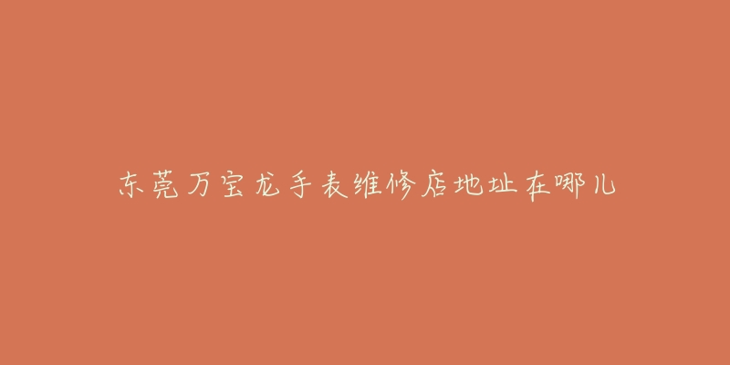 东莞万宝龙手表维修店地址在哪儿-名表号 东莞万宝龙手表维修店地址在哪儿