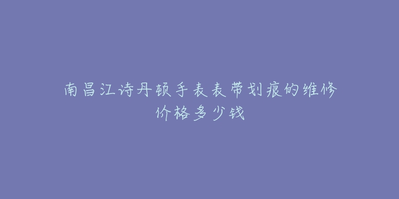 南昌江诗丹顿手表表带划痕的维修价格多少钱-名表号 南昌江诗丹顿手表表带划痕的维修价格多少钱