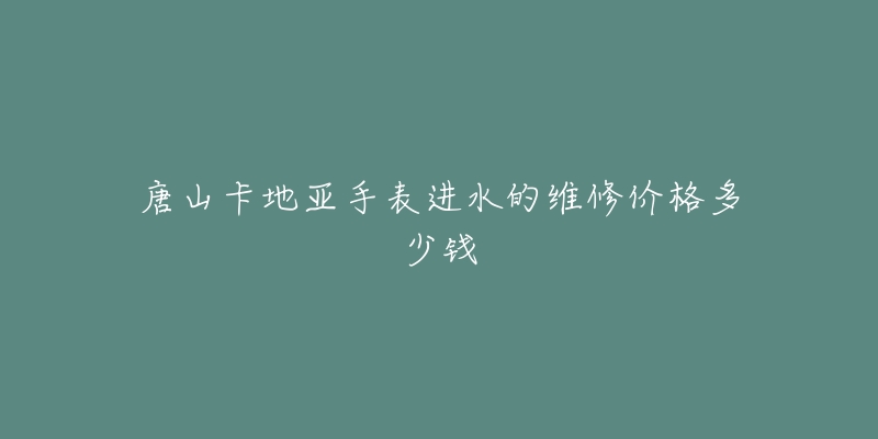 唐山卡地亚手表进水的维修价格多少钱-名表号 唐山卡地亚手表进水的维修价格多少钱