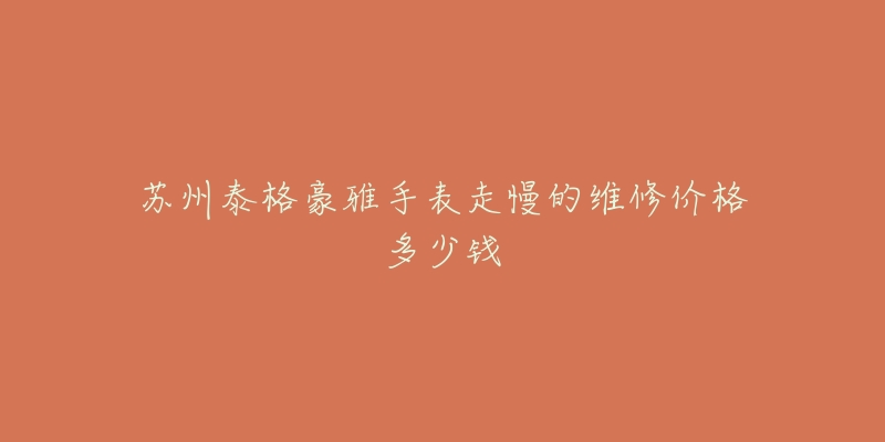 苏州泰格豪雅手表走慢的维修价格多少钱-名表号 苏州泰格豪雅手表走慢的维修价格多少钱