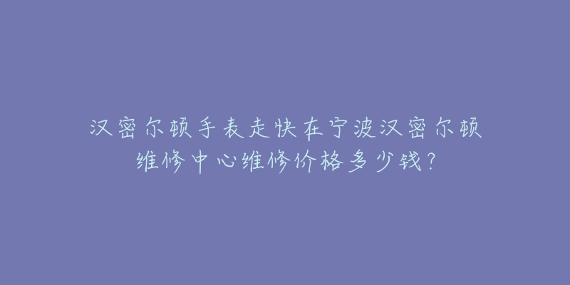 汉密尔顿手表走快在宁波汉密尔顿维修中心维修价格多少钱?-名表号 汉密尔顿手表走快在宁波汉密尔顿维修中心维修价格多少钱?