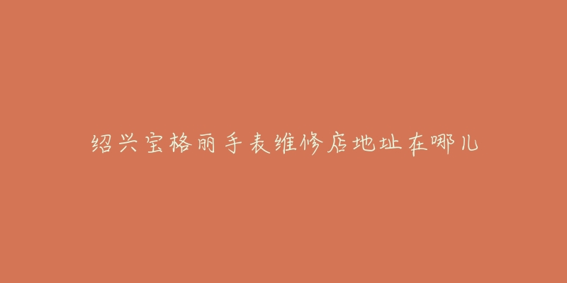 绍兴宝格丽手表维修店地址在哪儿-名表号 绍兴宝格丽手表维修店地址在哪儿
