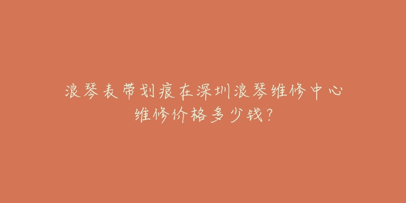浪琴表带划痕在深圳浪琴维修中心维修价格多少钱?-名表号 浪琴表带划痕在深圳浪琴维修中心维修价格多少钱?