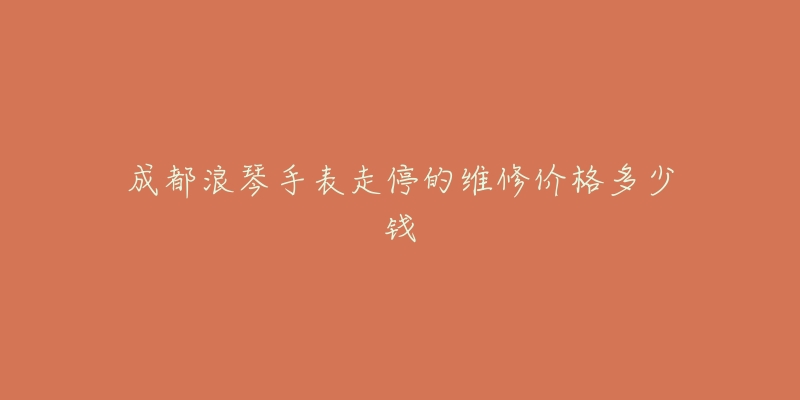 成都浪琴手表走停的维修价格多少钱-名表号 成都浪琴手表走停的维修价格多少钱