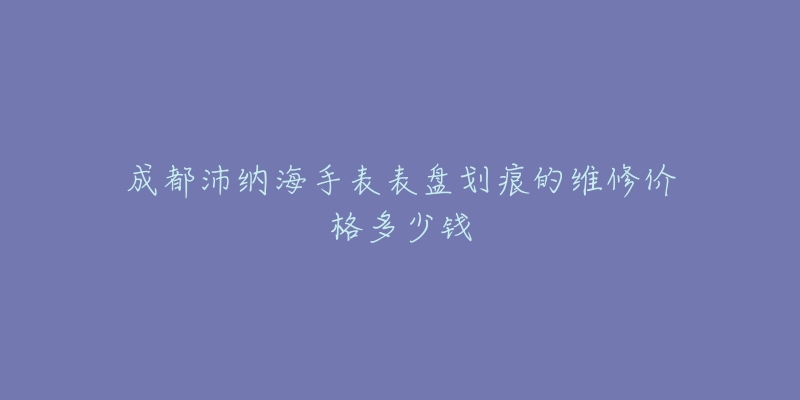 成都沛纳海手表表盘划痕的维修价格多少钱-名表号 成都沛纳海手表表盘划痕的维修价格多少钱