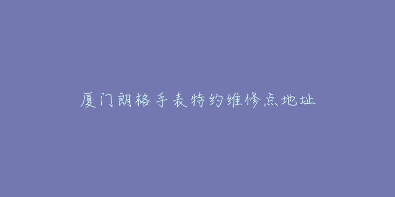 厦门朗格手表特约维修点地址-名表号 厦门朗格手表特约维修点地址