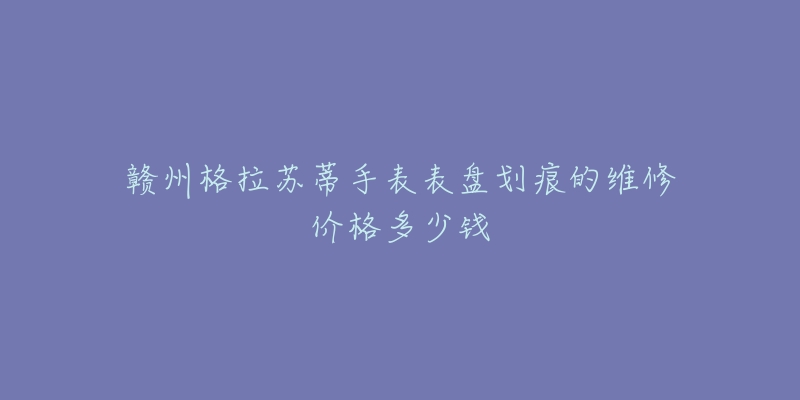 赣州格拉苏蒂手表表盘划痕的维修价格多少钱
