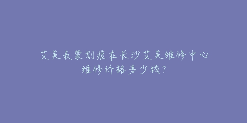 艾美表蒙划痕在长沙艾美维修中心维修价格多少钱？