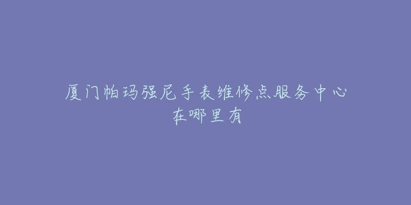 厦门帕玛强尼手表维修点服务中心在哪里有