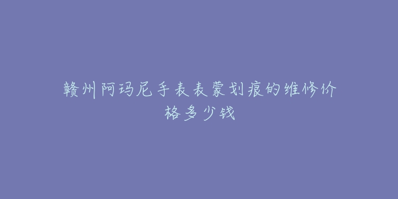 赣州阿玛尼手表表蒙划痕的维修价格多少钱