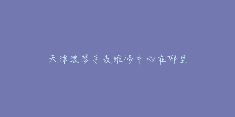 天津浪琴手表维修中心在哪里-名表号 天津浪琴手表维修中心在哪里